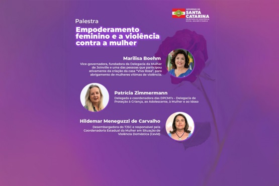 A imagem é um cartaz de divulgação de uma palestra intitulada "Empoderamento feminino e a violência contra a mulher". No topo, há o logotipo do Governo de Santa Catarina. Abaixo, há informações sobre três palestrantes: 1. Marilisa Boehm: Vice-governadora, fundadora da Delegacia da Mulher de Joinville, e uma das pessoas que participou ativamente da criação da casa "Viva Rosa", para abrigamento de mulheres vítimas de violência. 2. Patrícia Zimmermann: Delegada e coordenadora dos DPCAMI's - Delegacia de Proteção à Criança, ao Adolescente, à Mulher e ao Idoso. 3. Hildemar Meneguzzi de Carvalho: Desembargador do TJSC e responsável pela Coordenadoria Estadual da Mulher em Situação de Violência Doméstica (Cevid). O fundo do cartaz é em tons de roxo, com uma imagem de uma rosa ao fundo.