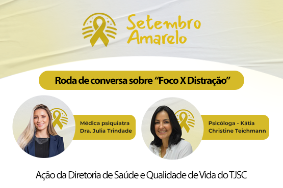 A imagem é um cartaz de divulgação de um evento relacionado ao "Setembro Amarelo", uma campanha de conscientização sobre a prevenção do suicídio. No topo, há o símbolo do laço amarelo e o texto "Setembro Amarelo". Abaixo, está escrito "Roda de conversa sobre 'Foco X Distração'". Há fotos de duas palestrantes: à esquerda, a médica psiquiatra Dra. Julia Trindade, e à direita, a psicóloga Kátia Christine Teichmann. Na parte inferior, está escrito "Ação da Diretoria de Saúde e Qualidade de Vida do TJSC", indicando que o evento é promovido por essa diretoria. O fundo do cartaz é em tons de amarelo e branco.