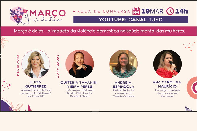 Cartaz de um evento intitulado "Março é delas - o impacto da violência doméstica na saúde mental das mulheres". A roda de conversa está marcada para o dia 19 de março às 14h, no YouTube, no canal TJSC.   A mediadora do evento é Luiza Gutierrez, apresentadora de TV e colunista do "Mulheres" no Jornal ND. As convidadas são:  - Quitéria Tamanini Vieira Péres, juíza especialista em Direito Civil, Penal e Gestão Pública. - Andréia Espíndola, assistente social e membra do Coletivo Valente. - Ana Carolina Maurício, psicóloga, mestre e doutoranda em Psicologia.  O cartaz tem um design com cores predominantes em roxo e rosa, com ilustrações de flores.