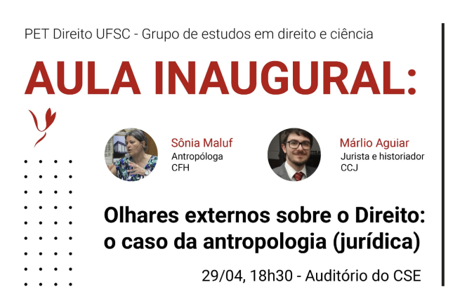 Cartaz de divulgação com fundo cinza claro e elementos gráficos em preto e vermelho. Na parte superior, aparece o texto “PET Direito UFSC - Grupo de estudos em direito e ciência”. Ao centro, em destaque, o título “AULA INAUGURAL:” em letras vermelhas grandes. Abaixo, há duas fotos circulares dos palestrantes: à esquerda, Sônia Maluf, identificada como antropóloga do CFH; à direita, Márlio Aguiar, identificado como jurista e historiador do CCJ. Logo abaixo, em letras pretas grandes, está o tema da palestra: “Olhares externos sobre o Direito: o caso da antropologia (jurídica)”. Na parte inferior, constam a data, horário e local: “29/04, 18h30 - Auditório do CSE”. O layout é minimalista, com detalhes decorativos em pontos pretos e um símbolo gráfico vermelho na lateral esquerda.